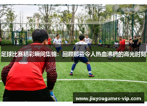足球比赛精彩瞬间集锦：回顾那些令人热血沸腾的高光时刻