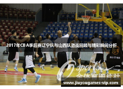 2017年CBA季后赛辽宁队与山西队激战回顾与精彩瞬间分析